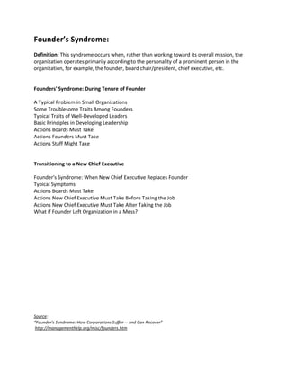 Founder’s Syndrome:
Definition: This syndrome occurs when, rather than working toward its overall mission, the
organization operates primarily according to the personality of a prominent person in the
organization, for example, the founder, board chair/president, chief executive, etc.


Founders' Syndrome: During Tenure of Founder

A Typical Problem in Small Organizations
Some Troublesome Traits Among Founders
Typical Traits of Well-Developed Leaders
Basic Principles in Developing Leadership
Actions Boards Must Take
Actions Founders Must Take
Actions Staff Might Take


Transitioning to a New Chief Executive

Founder's Syndrome: When New Chief Executive Replaces Founder
Typical Symptoms
Actions Boards Must Take
Actions New Chief Executive Must Take Before Taking the Job
Actions New Chief Executive Must Take After Taking the Job
What if Founder Left Organization in a Mess?




Source:
“Founder's Syndrome: How Corporations Suffer -- and Can Recover”
 http://managementhelp.org/misc/founders.htm
 