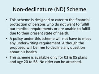 Non-declinature (ND) Scheme
• This scheme is designed to cater to the financial
protection of persons who do not want to fulfill
our medical requirements or are unable to fulfill
due to their present state of health.
• A policy under this scheme will not have to meet
any underwriting requirement. Although the
proposed will be free to decline any question
about his health.
• This scheme is available only for 03 & 05 plans
and age 20 to 58. No rider can be attached.
 
