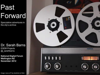 Past
   POST
  DIGITAL
Forward
     ?
Speculative adventures in
the city’s archive




Dr. Sarah Barns
ESEM Projects
@_sarahbarns

National Digital Forum
Wellington NZ
November 2012




Image: revox a77 by clocktrick on flickr
 