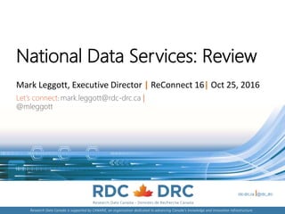 rdc-drc.ca @rdc_drc
Research Data Canada is supported by CANARIE, an organization dedicated to advancing Canada's knowledge and innovation infrastructure.
National Data Services: Review
Mark Leggott, Executive Director | ReConnect 16| Oct 25, 2016
Let’s connect: mark.leggott@rdc-drc.ca |
@mleggott
 