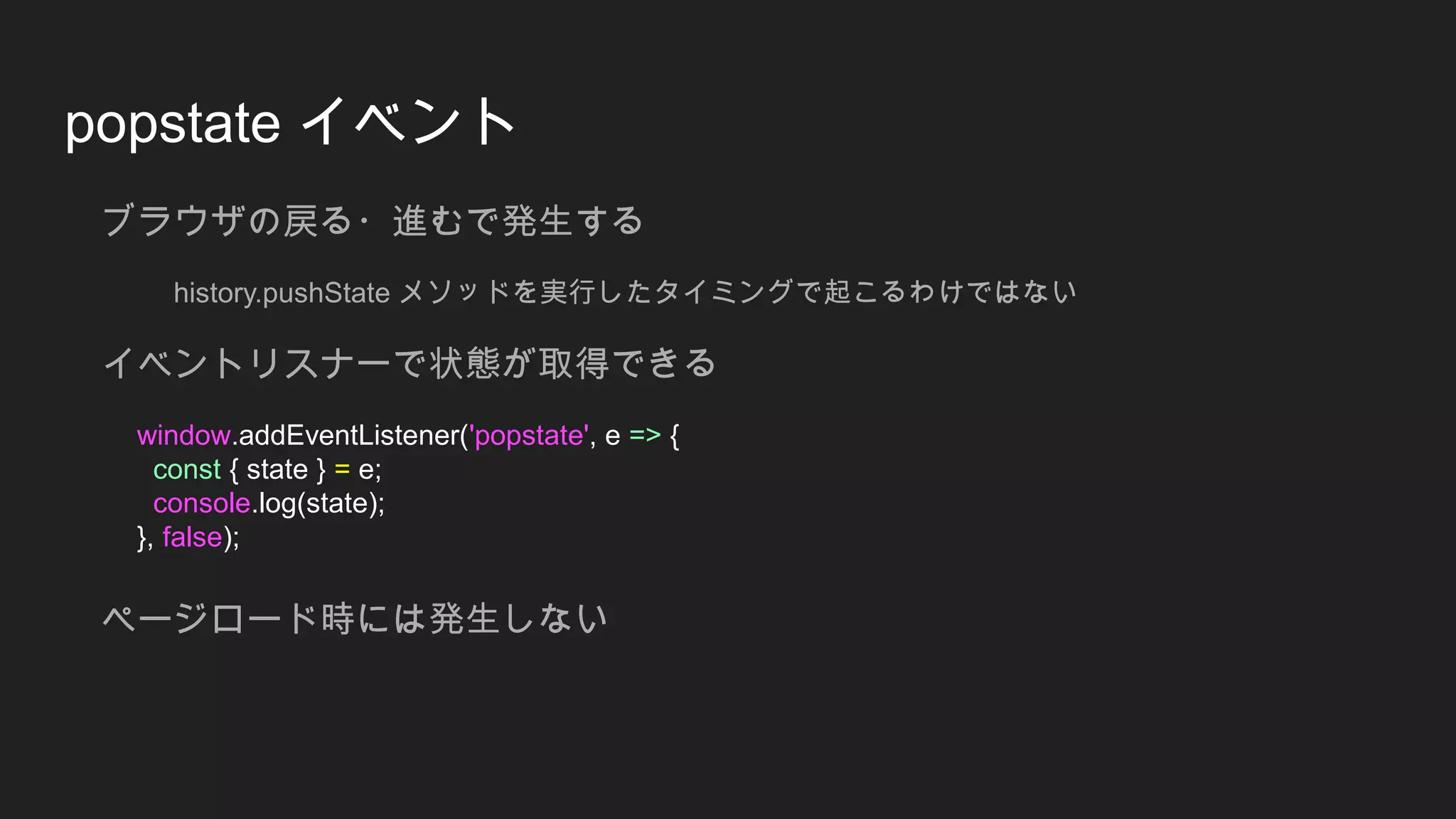 popstate イベント
ブラウザの戻る・進むで発生する
history.pushState メソッドを実行したタイミングで起こるわけではない
イベントリスナーで状態が取得できる
window.addEventListener('popstate', e => {
const { state } = e;
console.log(state);
}, false);
ページロード時には発生しない
 
