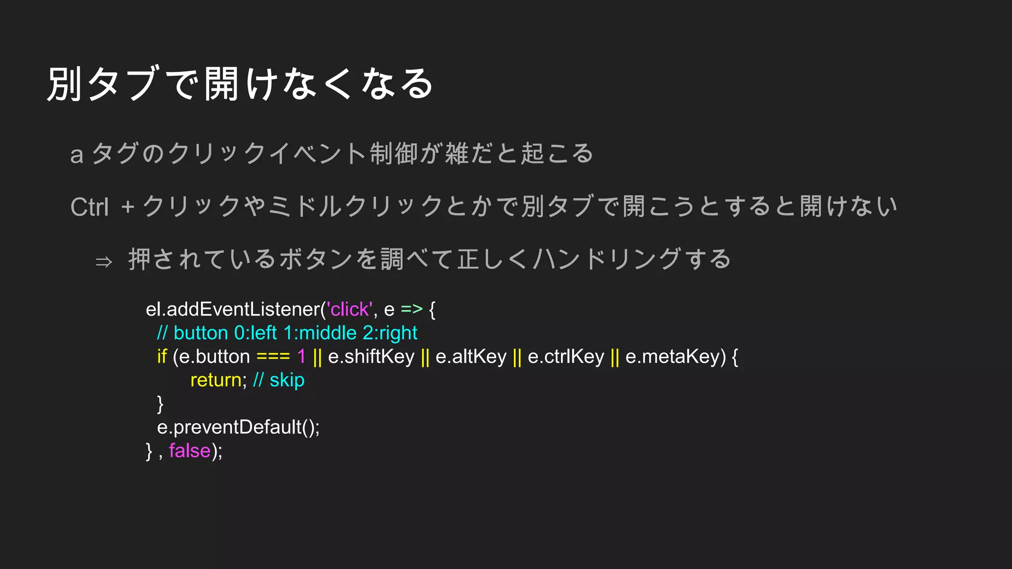 別タブで開けなくなる
a タグのクリックイベント制御が雑だと起こる
Ctrl ＋クリックやミドルクリックとかで別タブで開こうとすると開けない
⇒ 押されているボタンを調べて正しくハンドリングする
el.addEventListener('click', e => {
// button 0:left 1:middle 2:right
if (e.button === 1 || e.shiftKey || e.altKey || e.ctrlKey || e.metaKey) {
return; // skip
}
e.preventDefault();
} , false);
 