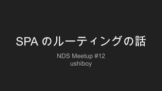 SPA のルーティングの話
NDS Meetup #12
ushiboy
 