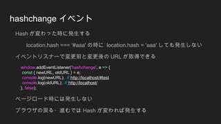 hashchange イベント
Hash が変わった時に発生する
location.hash === '#aaa' の時に location.hash = 'aaa' しても発生しない
イベントリスナーで変更前と変更後の URL が取得できる
...