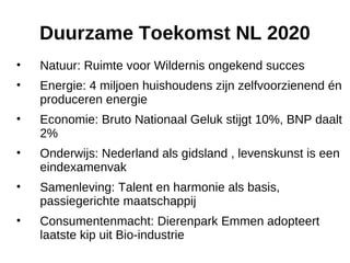 Duurzame Toekomst NL 2020 Natuur: Ruimte voor Wildernis ongekend succes Energie: 4 miljoen huishoudens zijn zelfvoorzienend én produceren energie Economie: Bruto Nationaal Geluk stijgt 10%, BNP daalt 2% Onderwijs: Nederland als gidsland , levenskunst is een eindexamenvak Samenleving: Talent en harmonie als basis, passiegerichte maatschappij Consumentenmacht: Dierenpark Emmen adopteert laatste kip uit Bio-industrie 