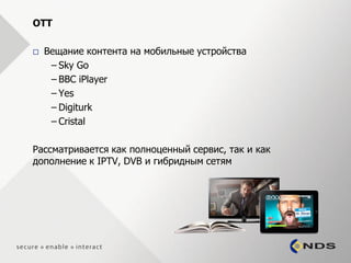OTT

   Вещание контента на мобильные устройства
     – Sky Go
     – BBC iPlayer
     – Yes
     – Digiturk
     – Cristal

Рассматривается как полноценный сервис, так и как
дополнение к IPTV, DVB и гибридным сетям
 