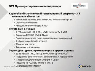 OTT Пример современного оператора

Крупнейший спутниковый телевизионный оператор~3.5
  миллионов абонентов
   • Использует решение для: Video CMS, nPVR & catch-up TV
   • Статистика абонентов
   • ABR для линейного видео и VoD
Private CDN в Турции
   •   7 ТВ каналов(1 HD, 6 SD), nPVR, catch-up TV & VOD
   •   Сервис на PC/MAC, iPad & iPhone
   •   Поддержка десятков тысяч одновременных подключений
   •   2 Mbps average bit-rate achieved
   •   Абонентская плата
   •   Аналитика и мониторинг
Сервис для турков, проживающих в других странах
   •   33 ТВ канала(1 HD, 32 SD), nPVR, catch-up TV & VOD
   •    Поддержка десятков тысяч одновременных подключений
   •    Глобальная дистрибуция Limelight & Level3
   •    Вещание на PC, iPad, iPhone & IP-STB
   •    Аналитика и мониторинг
 