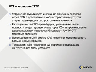 OTT – эволюция IPTV

   Устранение мультикаста и вещание линейных сервисов
    через CDN в дополнение к VoD интерактивным услугам
    стирает границы для распространения контента
   Растущее число CDN провайдеров, увеличивающиеся
    мощности существующих операторов CDN и проникновение
    широкополосных подключений сделают Pay TV OTT
    массовым явлением
   Использование DRM вместо CAS позволяет монетизировать
    больше новых сервисов
   Технологии ABR позволяют одновременно передавать
    контент на все типы устройств
 