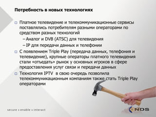 Потребность в новых технологиях

   Платное телевидение и телекоммуникационные сервисы
    поставлялись потребителям разными операторами по
    средством разных технологий
      – Аналог и DVB (ATSC) для телевидения
      – IP для передачи данных и телефонии
   С появлением Triple Play (передача данных, телефония и
    телевидение), крупные операторы платного телевидения
    стали «отъедать» рынок у основных игроков в сфере
    предоставления услуг связи и передачи данных
   Технология IPTV в свою очередь позволила
    телекоммуникационным компаниям также стать Triple Play
    операторами
 