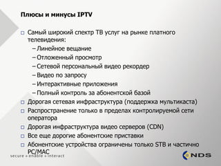 Плюсы и минусы IPTV

   Самый широкий спектр ТВ услуг на рынке платного
    телевидения:
      – Линейное вещание
      – Отложенный просмотр
      – Сетевой персональный видео рекордер
      – Видео по запросу
      – Интерактивные приложения
      – Полный контроль за абонентской базой
   Дорогая сетевая инфраструктура (поддержка мультикаста)
   Распространение только в пределах контролируемой сети
    оператора
   Дорогая инфраструктура видео серверов (CDN)
   Все еще дорогие абонентские приставки
   Абонентские устройства ограничены только STB и частично
    PC/MAC
 