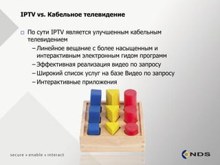 IPTV vs. Кабельное телевидение

   По сути IPTV является улучшенным кабельным
    телевидением
      – Линейное вещание с более насыщенным и
        интерактивным электронным гидом программ
      – Эффективная реализация видео по запросу
      – Широкий список услуг на базе Видео по запросу
      – Интерактивные приложения
 