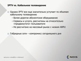 IPTV vs. Кабельное телевидение

   Однако IPTV все еще значительно уступает по объемам
    кабельному телевидению
     – Более дорогое абонентское оборудование
     – Сервисы и услуги, рассчитаны на относительно
       «продвинутого» пользователя
     – Не раcсчитано на массовый рынок с низким ARPU

   Гибридные сети – компромисс сегодняшнего дня
 