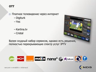 OTT

   Платное телевидение через интернет
     – Digiturk
     – Yes

     – Kartina.tv
     – Cristal

Более скудный набор сервисов, однако есть решения,
полностью перекрывающие спектр услуг IPTV
 