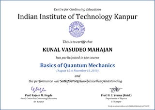 Indian Institute of Technology Kanpur
Prof. Rajesh M. Hegde
Head, Centre for Continuing Education
IIT Kanpur
Prof. H. C. Verma (Retd.)
Department of Physics
IIT Kanpur
Centre for Continuing Education
This is to certify that
KUNAL VASUDEO MAHAJAN
has participated in the course
Basics of Quantum Mechanics
(August 15 to November 18, 2019)
and
the performance was Satisfactory/Good/Excellent/Outstanding
Verify at outreach.iitk.ac.in/v/5dd8cd45bc8ce6c1a2794470
 