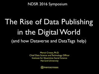 The Rise of Data Publishing
in the Digital World
(and how Dataverse and DataTags help)
Mercè Crosas, Ph.D.
Chief Data Science and Technology Ofﬁcer
Institute for Quantitive Social Science
Harvard University
@mercecrosas
NDSR 2016 Symposium
 