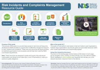 Risk Incidents and Complaints Management
Resource Guide
HELLO
Introduction
Risk
Management
Risk Incidents
and Complaints
Register
Incident
Management
Complaint
Management
Film and
Animations
Continuous
Quality
Improvement
Resource
Page
Purpose of this guide
The purpose of this guide is to provide easy access to new tools and resources
developed for NDIS providers to support them to effectivity manage and respond
to risks, incidents and complaints. These tools and resources will assist providers
to implement good systems and processes and will help them meet the NDIS
Commission requirements.
Note: These resources are designed to guide and support, they will require
customisation and should not be relied upon in and of themselves to meet your
audit and quality obligations.
Who is this guide for?
This guide is most suited to sole traders, small and medium sized organisations,
however large organisations may find the guide and associated resources useful
when scaled appropriately and proportionality applied.
Using this interactive document
The icons on this landing page and the buttons at the bottom of each page,
act as navigation menu. Clicking on these will take you to the relevant chapter.
Words highlighted in green underline are hyperlinks and will take you to the
relevant document, resource or tool on the internet.
Acknowledgments: This resource was created by National Disability Services
supported through grant funding from the Australian Government. Information included in this
resource has been built with publically available information from the NDIS Quality
and Safeguards Commission website.
Disclaimer: National Disability Services Limited (NDS) believes that the information contained in
this publication is correct at the time of publishing (June 2021). However, NDS reserves the right
to vary any of this publication without further notice. The information provided in this publication
should not be relied on instead of other legal, medical, financial or professional advice.
The NDIS
Practice
Standards
 