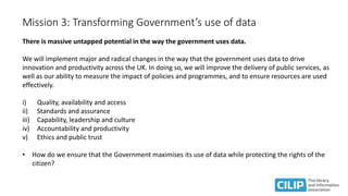 Mission 3: Transforming Government’s use of data
There is massive untapped potential in the way the government uses data.
We will implement major and radical changes in the way that the government uses data to drive
innovation and productivity across the UK. In doing so, we will improve the delivery of public services, as
well as our ability to measure the impact of policies and programmes, and to ensure resources are used
effectively.
i) Quality, availability and access
ii) Standards and assurance
iii) Capability, leadership and culture
iv) Accountability and productivity
v) Ethics and public trust
• How do we ensure that the Government maximises its use of data while protecting the rights of the
citizen?
 