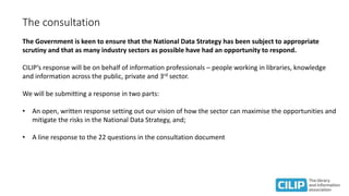 The consultation
The Government is keen to ensure that the National Data Strategy has been subject to appropriate
scrutiny and that as many industry sectors as possible have had an opportunity to respond.
CILIP’s response will be on behalf of information professionals – people working in libraries, knowledge
and information across the public, private and 3rd sector.
We will be submitting a response in two parts:
• An open, written response setting out our vision of how the sector can maximise the opportunities and
mitigate the risks in the National Data Strategy, and;
• A line response to the 22 questions in the consultation document
 