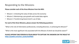 Responding to the Missions
Please consider each of the three Missions from the NDS:
• Mission 1: Unlocking the value of data across the economy
• Mission 2: Maintaining a pro-growth and trusted data regime
• Mission 3: Transforming Government’s use of data
For each of the three Missions, please answer the following questions:
“What is the role of information professionals, including librarians, in achieving this Mission?”
“What is the most significant risk associated with this Mission of which we should be aware?”
PLEASE APPOINT ONE PERSON IN YOUR GROUP TO CAPTURE THE ANSWERS ON THE PADLET AT
https://padlet.com/nick_poole/CILIPNDS
 