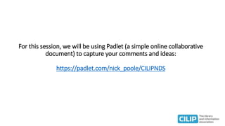 For this session, we will be using Padlet (a simple online collaborative
document) to capture your comments and ideas:
https://padlet.com/nick_poole/CILIPNDS
 