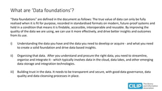 What are ‘Data foundations’?
“Data foundations" are defined in the document as follows: The true value of data can only be fully
realised when it is fit for purpose, recorded in standardised formats on modern, future-proof systems and
held in a condition that means it is findable, accessible, interoperable and reusable. By improving the
quality of the data we are using, we can use it more effectively, and drive better insights and outcomes
from its use.
i) Understanding the data you have and the data you need to develop or acquire - and what you need
to create a solid foundation and drive data based insights.
ii) Organising that data. After you understand and procure the right data, you need to streamline,
organise and integrate it - which typically involves data in the cloud, data lakes, and other emerging
data storage and integration technologies.
iii) Building trust in the data. It needs to be transparent and secure, with good data governance, data
quality and data cleansing processes in place.
 