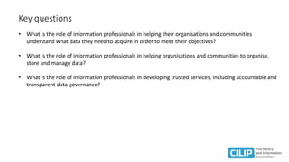 Key questions
• What is the role of information professionals in helping their organisations and communities
understand what data they need to acquire in order to meet their objectives?
• What is the role of information professionals in helping organisations and communities to organise,
store and manage data?
• What is the role of information professionals in developing trusted services, including accountable and
transparent data governance?
 
