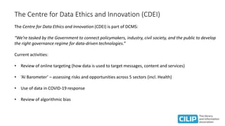 The Centre for Data Ethics and Innovation (CDEI)
The Centre for Data Ethics and Innovation (CDEI) is part of DCMS:
“We’re tasked by the Government to connect policymakers, industry, civil society, and the public to develop
the right governance regime for data-driven technologies.”
Current activities:
• Review of online targeting (how data is used to target messages, content and services)
• ‘AI Barometer’ – assessing risks and opportunities across 5 sectors (incl. Health)
• Use of data in COVID-19 response
• Review of algorithmic bias
 