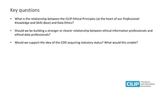 Key questions
• What is the relationship between the CILIP Ethical Principles (at the heart of our Professional
Knowledge and Skills Base) and Data Ethics?
• Should we be building a stronger or clearer relationship between ethical information professionals and
ethical data professionals?
• Would we support the idea of the CDEI acquiring statutory status? What would this enable?
 