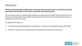 Welcome!
We believe that information professionals in all-sectors have a key role to play in ensuring that we realise
and maximise the benefits of a data-driven world while minimising the harms.
The consultation towards a National Data Strategy is an opportunity to consider how the Government and
industry are thinking about those benefits and potential harms and to set out the role that we believe our
professional community can play.
The objectives for today are:
i) To consider the overall positioning of our profession in relation to the intended outcomes of the NDS
ii) To inform a response to be submitted by CILIP on behalf of our professional community.
 