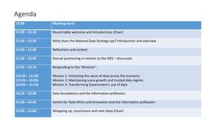 Agenda
13.00 Meeting starts
13.00 – 13.10 Round-table welcome and introductions (Chair)
13.10 – 13.20 What does the National Data Strategy say? Introduction and overview
13.20 – 13.30 Reflections and context
13.30 – 13.45 Overall positioning in relation to the NDS – discussion
13.45 – 14.15
(13.45 – 13.55)
(13.55 – 14.05)
(14.05 – 14.15)
Responding to the ‘Missions’:
Mission 1: Unlocking the value of data across the economy
Mission 2: Maintaining a pro-growth and trusted data regime
Mission 3: Transforming Government’s use of data
14.15 – 14.30 Data foundations and the information profession
14.30 – 14.45 Centre for Data Ethics and Innovation and the information profession
14.45 – 15.00 Wrapping up, conclusions and next steps (Chair)
 