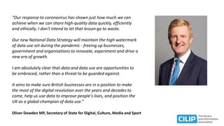 “Our response to coronavirus has shown just how much we can
achieve when we can share high-quality data quickly, efficiently
and ethically. I don't intend to let that lesson go to waste.
Our new National Data Strategy will maintain the high watermark
of data use set during the pandemic - freeing up businesses,
government and organisations to innovate, experiment and drive a
new era of growth.
I am absolutely clear that data and data use are opportunities to
be embraced, rather than a threat to be guarded against.
It aims to make sure British businesses are in a position to make
the most of the digital revolution over the years and decades to
come, help us use data to improve people's lives, and position the
UK as a global champion of data use.”
Oliver Dowden MP, Secretary of State for Digital, Culture, Media and Sport
 