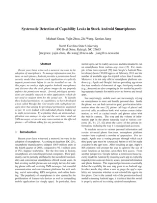 Systematic Detection of Capability Leaks in Stock Android Smartphones

                                Michael Grace, Yajin Zhou, Zhi Wang, Xuxian Jiang

                                        North Carolina State University
                                      890 Oval Drive, Raleigh, NC 27695
                        {mcgrace, yajin zhou, zhi wang}@ncsu.edu jiang@cs.ncsu.edu


                         Abstract                                 mobile apps can be readily accessed and downloaded to run
                                                                  on smartphones from various app stores [2]. For exam-
   Recent years have witnessed a meteoric increase in the         ple, it has been reported [22] that Google’s Android Mar-
adoption of smartphones. To manage information and fea-           ket already hosts 150,000 apps as of February, 2011 and the
tures on such phones, Android provides a permission-based         number of available apps has tripled in less than 9 months.
security model that requires each application to explicitly       Moreover, it is not only ofﬁcial smartphone platform ven-
request permissions before it can be installed to run. In         dors (e.g., Apple and Google) that are providing app stores
this paper, we analyze eight popular Android smartphones          that host hundreds of thousands of apps; third-party vendors
and discover that the stock phone images do not properly          (e.g., Amazon) are also competing in this market by provid-
enforce the permission model. Several privileged permis-          ing separate channels for mobile users to browse and install
sions are unsafely exposed to other applications which do         apps.
not need to request them for the actual use. To identify              Not surprisingly, mobile users are increasingly relying
these leaked permissions or capabilities, we have developed       on smartphones to store and handle personal data. Inside
a tool called Woodpecker. Our results with eight phone im-        the phone, we can ﬁnd current (or past) geo-location infor-
ages show that among 13 privileged permissions examined           mation about the user [3], phone call logs of placed and
so far, 11 were leaked, with individual phones leaking up         received calls, an address book with various contact infor-
to eight permissions. By exploiting them, an untrusted ap-        mation, as well as cached emails and photos taken with
plication can manage to wipe out the user data, send out          the built-in camera. The type and the volume of infor-
SMS messages, or record user conversation on the affected         mation kept in the phone naturally lead to various con-
phones – all without asking for any permission.                   cerns [13, 14, 27, 42] about the safety of this private in-
                                                                  formation, including the way it is managed and accessed.
                                                                      To mediate access to various personal information and
1   Introduction                                                  certain advanced phone functions, smartphone platform
                                                                  vendors have explored a number of approaches. For ex-
    Recent years have witnessed a meteoric increase in the        ample, Apple uses a vetting process through which each
adoption of smartphones. According to data from IDC [24],         third-party app must be scrutinized before it will be made
smartphone manufacturers shipped 100.9 million units in           available in the app store. After installing an app, Apple’s
the fourth quarter of 2010, compared to 92.1 million units        iOS platform will prompt the user to approve the use of
of PCs shipped worldwide. For the ﬁrst time in history,           some functions at run-time, upon their ﬁrst access. From
smartphones are outselling personal computers. Their pop-         another perspective, Google deﬁnes a permission-based se-
ularity can be partially attributed to the incredible function-   curity model in Android by requiring each app to explicitly
ality and convenience smartphones offered to end users. In        request permissions up-front to access personal information
fact, existing mobile phones are not simply devices for mak-      and phone features. The requested permissions essentially
ing phone calls and receiving SMS messages, but powerful          deﬁne the capability the user may grant to an Android app.
communication and entertainment platforms for web surf-           In other words, they allow a user to gauge the app’s capa-
ing, social networking, GPS navigation, and online bank-          bility and determine whether or not to install the app in the
ing. The popularity of smartphones is also spurred by the         ﬁrst place. Due to the central role of the permission-based
proliferation of feature-rich devices as well as compelling       model in running Android apps, it is critical that this model
mobile applications (or simply apps). In particular, these        is properly enforced in existing Android smartphones.
 