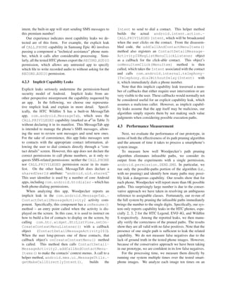 intent, the built-in app will start sending SMS messages to     Intent to send to dial a contact. This helper method
this premium number!                                            builds the actual android.intent.action.-
    Our experience indicates most capability leaks we de-       CALL PRIVILEGED Intent, which will be broadcasted
tected are of this form. For example, the explicit leak         when the user clicks on the contact. From the disassem-
of CALL PHONE capability in Samsung Epic 4G involves            bled code, the addCallAndContactMenuItems()
passing a component a “technical assistance” phone num-         method also registers an ContactDetailMessage-
ber, which it calls after considerable processing. Simi-        Activity2$MsgListMenuClickListener object
larly, all the tested HTC phones export the RECORD AUDIO        as a callback for the click-able contact. This object’s
permission, which allows any untrusted app to specify           onMenuItemClick(MenuItem) method is then
which ﬁle to write recorded audio to without asking for the     called, which takes the Intent associated with the contact
RECORD AUDIO permission.                                        and calls com.android.internal.telephony-
                                                                ITelephony.dialWithoutDelay(Intent) with
4.2.3   Implicit Capability Leaks                               it, which immediately dials a phone number.
                                                                    Note that this implicit capability leak traversed a num-
Explicit leaks seriously undermine the permission-based
                                                                ber of callbacks that either require user intervention or are
security model of Android. Implicit leaks from an-
                                                                very visible to the user. These callbacks would normally not
other perspective misrepresent the capability requested by
                                                                be considered useful for an explicit capability leak, which
an app. In the following, we choose one representa-
                                                                assumes a malicious caller. However, as implicit capabil-
tive implicit leak and explain in more detail. Specif-
                                                                ity leaks assume that the app itself may be malicious, our
ically, the HTC Wildﬁre S has a built-in MessageTab
                                                                algorithm simply reports them by not making such value
app, com.android.MessageTab, which uses the
                                                                judgments when considering possible execution paths.
CALL PRIVILEGED capability (marked as 1 in Table 3)
without declaring it in its manifest. This MessageTab app       4.3   Performance Measurement
is intended to manage the phone’s SMS messages, allow-
ing the user to review sent messages and send new ones.            Next, we evaluate the performance of our prototype, in
For the sake of convenience, this app links messages sent       terms of both the effectiveness of its path pruning algorithm
to contacts with the appropriate contact information, al-       and the amount of time it takes to process a smartphone’s
lowing the user to dial contacts directly through a “con-       system image.
tact details” screen. However, this app does not declare the       To measure how well Woodpecker’s path pruning
correct permissions to call phone numbers, as it only re-       algorithm eliminates infeasible paths, we consider its
quests SMS-related permissions: neither the CALL PHONE          output from the experiments with a single permission,
nor CALL PRIVILEGED permission occur in its mani-               android.permission.SEND SMS. In particular, we
fest. On the other hand, MessageTab does declare a              run only the possible-paths portion of the algorithm (i.e.,
sharedUserId attribute: “android.uid.shared.”                   with no pruning) and identify how many paths may possi-
This user identiﬁer is used by a number of core Android         bly leak a dangerous capability. Our results show that for
apps, including com.android.htcdialer – which has               each phone, Woodpecker will report more than 8K possible
both phone-dialing permissions.                                 paths. This surprisingly large number is due to the conser-
    When analyzing this app, Woodpecker reports an              vative approach we have taken in resolving an ambiguous
implicit leak in the com.android.MessageTab.-                   reference to assignable classes. Fortunately, our re-run of
ContactDetailMessageActivity2 activity com-                     the full system by pruning the infeasible paths immediately
ponent. Speciﬁcally, this component has a onResume()            brings the number to the single digits. Speciﬁcally, our sys-
method – an entry point called when the activity is dis-        tem only reports capability leaks in the HTC phones, espe-
played on the screen. In this case, it is used to instruct on   cially 2, 3, 2 for the HTC Legend, EVO 4G, and Wildﬁre
how to build a list of contacts to display on the screen, by    S respectively. Among the reported leaks, we then manu-
calling com.htc.widget.HtcListView.setOn-                       ally verify the correctness of the pruned paths. The results
CreateContextMenuListener() with a callback                     show they are all valid with no false positives. Note that the
object      (ContactDetailMessageActivity2$3).                  presence of one single path is sufﬁcient to leak the related
When the user long-presses one of these contacts, that          capability. We do not measure false negatives due to the
callback object’s onCreateContextMenu() method                  lack of ground truth in the tested phone images. However,
is called. This method then calls ContactDetail-                because of the conservative approach we have been taking
MessageActivity2.addCallAndContactMenu-                         in our prototype, we are conﬁdent in its low false negatives.
Items() to make the contacts’ context menus. A call to a           For the processing time, we measure them directly by
helper method, android.mms.ui.MessageUtils.-                    running our system multiple times over the tested smart-
getMakeCallDirectlyIntent(),                   builds     the   phone images. We analyze each image ten times on an
 