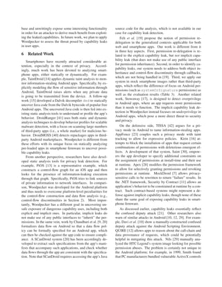 base and unwittingly expose some interesting functionality       source code for the analysis, which is not available in our
in order for an attacker to derive much beneﬁt from exploit-     case for capability leak detection.
ing the leaked capabilities. In future work, we plan to apply        Felt et al. [19] propose the notion of permission re-
Woodpecker to assess the threat posed by capability leaks        delegation in the generalized contexts applicable for both
in user apps.                                                    web and smartphone apps. Our work is different from it
                                                                 in three key aspects. First, permission re-delegation is re-
6   Related Work                                                 lated to the explicit capability leak, but not implicit capa-
    Smartphones have recently attracted considerable at-         bility leak (that does not make use of any public interface
tention, especially in the context of privacy. Accord-           for permission inheritance). Second, in order to identify ca-
ingly, much work has been devoted to analyzing smart-            pability leaks, our system needs to address both object in-
phone apps, either statically or dynamically. For exam-          heritance and control-ﬂow discontinuity through callbacks,
ple, TaintDroid [14] applies dynamic taint analysis to mon-      which are not being handled in [19]. Third, we apply our
itor information-stealing Android apps. Speciﬁcally, by ex-      system in stock smartphone images rather than third-party
plicitly modeling the ﬂow of sensitive information through       apps, which reﬂect the difference of focus on Android per-
Android, TaintDroid raises alerts when any private data          missions (such as systemOrSignature permissions) as
is going to be transmitted from the device. A follow-up          well as the evaluation results (Table 3). Another related
work [15] developed a Dalvik decompiler ded to statically        work, Stowaway [17], is designed to detect overprivilege
uncover Java code from the Dalvik bytecode of popular free       in Android apps, where an app requests more permissions
Android apps. The uncovered Java code is then fed into ex-       than it needs to function. The implicit capability leak de-
isting static analysis tools to understand or proﬁle the app’s   tection in Woodpecker instead focuses on underprivilege in
behavior. DroidRanger [41] uses both static and dynamic          Android apps, which pose a more direct threat to security
analysis techniques to develop behavior proﬁles for scalable     and privacy.
malware detection, with a focus on scanning large numbers            On the defensive side, TISSA [42] argues for a pri-
of third-party apps (i.e., a whole market) for malicious be-     vacy mode in Android to tame information-stealing apps.
havior. DroidMOSS [40] detects repackages apps in third-         AppFence [23] couples such a privacy mode with taint
party Android marketplaces. Woodpecker is different from         tracking to allow for expressive policies. Kirin [16] at-
these efforts with its unique focus on statically analyzing      tempts to block the installation of apps that request certain
pre-loaded apps in smartphone ﬁrmware to uncover possi-          combinations of permissions with deleterious emergent ef-
ble capability leaks.                                            fects. A development of that system, Saint [30], empow-
    From another perspective, researchers have also devel-       ers the app developer to specify additional constraints on
oped static analysis tools for privacy leak detection. For       the assignment of permissions at install-time and their use
example, PiOS [13] is a representative example, which            at runtime. Apex [28] modiﬁes the permission framework
constructs a control-ﬂow graph for an iOS app and then           to allow for selectively granting permissions and revoking
looks for the presence of information-leaking execution          permissions at runtime. MockDroid [7] allows privacy-
through that graph. Speciﬁcally, PiOS tries to link sources      sensitive calls to be rewritten to return “failure” results. In
of private information to network interfaces. In compari-        the .NET framework, Security by Contract [11] allows an
son, Woodpecker was developed for the Android platform           application’s behavior to be constrained at runtime by a con-
and thus needs to overcome platform-level peculiarities for      tract. Such contract-based systems might represent a de-
the control-ﬂow construction and data ﬂow analysis (e.g.,        fense against implicit capability leaks, though none of these
control-ﬂow discontinuities in Section 2). Most impor-           share the same goal of exposing capability leaks in smart-
tantly, Woodpecker has a different goal in uncovering un-        phone ﬁrmware.
safe exposure of dangerous capability uses, including both           As discussed earlier, capability leaks essentially reﬂect
explicit and implicit ones. In particular, implicit leaks do     the confused deputy attack [21]. Other researchers also
not make use of any public interfaces to “inherit” the per-      warn of similar attacks in Android [10, 12, 29]. For exam-
missions. In the same vein, work by Chaudhuri et al. [9, 20]     ple, Davi et al. [10] show a manually-constructed confused
formalizes data ﬂow on Android so that a data ﬂow pol-           deputy attack against the Android Scripting Environment.
icy can be formally speciﬁed for an Android app, which           QUIRE [12] allows apps to reason about the call-chain and
can then be checked against the app code to ensure compli-       data provenance of requests, which could be potentially
ance. A SCanDroid system [20] has been accordingly de-           helpful in mitigating this attack. Nils [29] manually ana-
veloped to extract such speciﬁcations from the app’s mani-       lyzed the HTC Legend’s system image looking for possible
fests that accompany such applications, and check whether        permission abuses. The problem is certainly not unique to
data ﬂows through the app are consistent with the speciﬁca-      the Android platform; for example, in 1999, Smith found
tion. Note that SCanDroid requires accessing the app’s Java      that PC manufacturers bundled vulnerable ActiveX controls
 