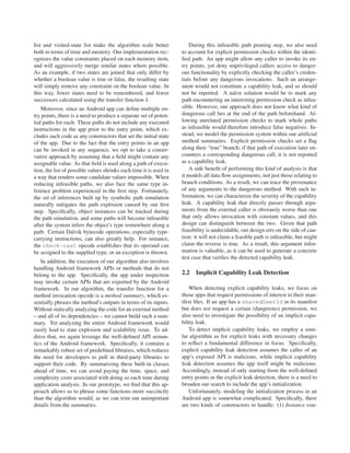 list and visited-state list make the algorithm scale better             During this infeasible path pruning step, we also need
both in terms of time and memory. Our implementation rec-           to account for explicit permission checks within the identi-
ognizes the value constraints placed on each memory item,           ﬁed path. An app might allow any caller to invoke its en-
and will aggressively merge similar states where possible.          try points, yet deny unprivileged callers access to danger-
As an example, if two states are joined that only differ by         ous functionality by explicitly checking the caller’s creden-
whether a boolean value is true or false, the resulting state       tials before any dangerous invocations. Such an arrange-
will simply remove any constraint on the boolean value. In          ment would not constitute a capability leak, and so should
this way, fewer states need to be remembered, and fewer             not be reported. A na¨ve solution would be to mark any
                                                                                              ı
successors calculated using the transfer function δ.                path encountering an interesting permission check as infea-
    Moreover, since an Android app can deﬁne multiple en-           sible. However, our approach does not know what kind of
try points, there is a need to produce a separate set of poten-     dangerous call lies at the end of the path beforehand. Al-
tial paths for each. These paths do not include any executed        lowing unrelated permission checks to mark whole paths
instructions in the app prior to the entry point, which ex-         as infeasible would therefore introduce false negatives. In-
cludes such code as any constructors that set the initial state     stead, we model the permission system within our artiﬁcial
of the app. Due to the fact that the entry points in an app         method summaries. Explicit permission checks set a ﬂag
can be invoked in any sequence, we opt to take a conser-            along their “true” branch; if that path of execution later en-
vative approach by assuming that a ﬁeld might contain any           counters a corresponding dangerous call, it is not reported
assignable value. As that ﬁeld is used along a path of execu-       as a capability leak.
tion, the list of possible values shrinks each time it is used in       A side beneﬁt of performing this kind of analysis is that
a way that renders some candidate values impossible. When           it models all data ﬂow assignments, not just those relating to
reducing infeasible paths, we also face the same type in-           branch conditions. As a result, we can trace the provenance
ference problem experienced in the ﬁrst step. Fortunately,          of any arguments to the dangerous method. With such in-
the set of inferences built up by symbolic path simulation          formation, we can characterize the severity of the capability
naturally mitigates the path explosion caused by our ﬁrst           leak. A capability leak that directly passes through argu-
step. Speciﬁcally, object instances can be tracked during           ments from the external caller is obviously worse than one
the path simulation, and some paths will become infeasible          that only allows invocation with constant values, and this
after the system infers the object’s type somewhere along a         design can distinguish between the two. Given that path
path. Certain Dalvik bytecode operations, especially type-          feasibility is undecidable, our design errs on the side of cau-
carrying instructions, can also greatly help. For instance,         tion: it will not claim a feasible path is infeasible, but might
the check-cast opcode establishes that its operand can              claim the reverse is true. As a result, this argument infor-
be assigned to the supplied type, or an exception is thrown.        mation is valuable, as it can be used to generate a concrete
                                                                    test case that veriﬁes the detected capability leak.
    In addition, the execution of our algorithm also involves
handling Android framework APIs or methods that do not
belong to the app. Speciﬁcally, the app under inspection            2.2   Implicit Capability Leak Detection
may invoke certain APIs that are exported by the Android
framework. In our algorithm, the transfer function for a                When detecting explicit capability leaks, we focus on
method invocation opcode is a method summary, which es-             those apps that request permissions of interest in their man-
sentially phrases the method’s outputs in terms of its inputs.      ifest ﬁles. If an app has a sharedUserId in its manifest
Without statically analyzing the code for an external method        but does not request a certain (dangerous) permission, we
– and all of its dependencies – we cannot build such a sum-         also need to investigate the possibility of an implicit capa-
mary. Yet analyzing the entire Android framework would              bility leak.
easily lead to state explosion and scalability issue. To ad-            To detect implicit capability leaks, we employ a simi-
dress that, we again leverage the well-deﬁned API seman-            lar algorithm as for explicit leaks with necessary changes
tics of the Android framework. Speciﬁcally, it contains a           to reﬂect a fundamental difference in focus. Speciﬁcally,
remarkably robust set of predeﬁned libraries, which reduces         explicit capability leak detection assumes the caller of an
the need for developers to pull in third-party libraries to         app’s exposed API is malicious, while implicit capability
support their code. By summarizing these built-in classes           leak detection assumes the app itself might be malicious.
ahead of time, we can avoid paying the time, space, and             Accordingly, instead of only starting from the well-deﬁned
complexity costs associated with doing so each time during          entry points in the explicit leak detection, there is a need to
application analysis. In our prototype, we ﬁnd that this ap-        broaden our search to include the app’s initialization.
proach allows us to phrase some functions more succinctly               Unfortunately, modeling the initialization process in an
than the algorithm would, as we can trim out unimportant            Android app is somewhat complicated. Speciﬁcally, there
details from the summaries.                                         are two kinds of constructors to handle: (1) Instance con-
 