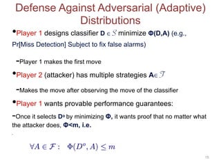 Defense Against Adversarial (Adaptive)
Distributions
•Player 1 designs classifier D ∈ S minimize Φ(D,A) (e.g.,
Pr[Miss Detection] Subject to fix false alarms)
-Player 1 makes the first move
•Player 2 (attacker) has multiple strategies A∈ F
-Makes the move after observing the move of the classifier
•Player 1 wants provable performance guarantees:
-Once it selects Do by minimizing Φ, it wants proof that no matter what
the attacker does, Φ<m, i.e.
•
15
 