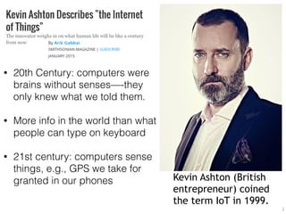 Kevin Ashton (British
entrepreneur) coined
the term IoT in 1999.
2
• 20th Century: computers were
brains without senses—-they
only knew what we told them.
• More info in the world than what
people can type on keyboard
• 21st century: computers sense
things, e.g., GPS we take for
granted in our phones
 