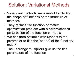 Solution: Variational Methods
• Variational methods are a useful tool to find
the shape of functions or the structure of
matrices
• They replace the function or matrix
optimization problem with a parameterized
perturbation of the function or matrix
• We can then optimize with respect to the
parameter to find the “shape” of the function/
matrix
• The Lagrange multipliers give us the final
parameters of the function
9
 