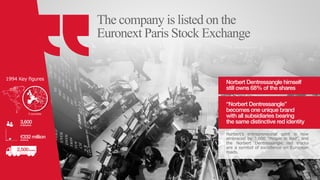 The company is listed on the
Euronext Paris Stock Exchange
Norbert Dentressangle himself
still owns 68% of the shares
“Norbert Dentressangle”
becomes one unique brand
with all subsidiaries bearing
the same distinctive red identity
Norbert’s entrepreneurial spirit is now
embraced by 3,600 “People in Red”, and
the Norbert Dentressangle red trucks
are a symbol of excellence on European
roads.
2,500trucks
3,600employees
€332 millionrevenue
1994 Key figures
0
0
0
0
0
0
5 countries
 