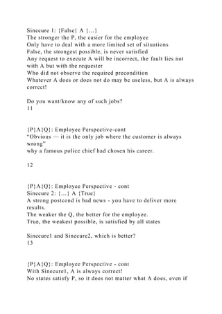 Sinecure 1: {False} A {…}
The stronger the P, the easier for the employee
Only have to deal with a more limited set of situations
False, the strongest possible, is never satisfied
Any request to execute A will be incorrect, the fault lies not
with A but with the requester
Who did not observe the required precondition
Whatever A does or does not do may be useless, but A is always
correct!
Do you want/know any of such jobs?
11
{P}A{Q}: Employee Perspective-cont
“Obvious — it is the only job where the customer is always
wrong”
why a famous police chief had chosen his career.
12
{P}A{Q}: Employee Perspective - cont
Sinecure 2: {…} A {True}
A strong postcond is bad news - you have to deliver more
results.
The weaker the Q, the better for the employee.
True, the weakest possible, is satisfied by all states
Sinecure1 and Sinecure2, which is better?
13
{P}A{Q}: Employee Perspective - cont
With Sinecure1, A is always correct!
No states satisfy P, so it does not matter what A does, even if
 