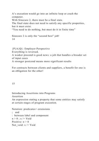 A’s execution would go into an infinite loop or crash the
computer.
With Sinecure 2, there must be a final state.
The final state does not need to satisfy any specific properties,
but it must exist.
“You need to do nothing, but must do it in finite time”
Sinecure 2 is only the “second best” job!
14
{P}A{Q}: Employer Perspective
Everything is reversed.
A weaker precond is good news: a job that handles a broader set
of input cases
A stronger postcond means more significant results
For contracts between clients and suppliers, a benefit for one is
an obligation for the other!
15
Introducing Assertions into Programs
Assertion
An expression stating a property that some entities may satisfy
at certain stages of program execution.
Notation: predicates+ extensions
; and
: between label and component
n > 0 ; x /= Void
Positive: n > 0
Not_void: x /= Void
 