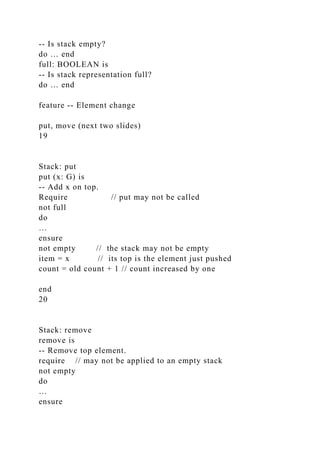 -- Is stack empty?
do … end
full: BOOLEAN is
-- Is stack representation full?
do … end
feature -- Element change
put, move (next two slides)
19
Stack: put
put (x: G) is
-- Add x on top.
Require // put may not be called
not full
do
…
ensure
not empty // the stack may not be empty
item = x // its top is the element just pushed
count = old count + 1 // count increased by one
end
20
Stack: remove
remove is
-- Remove top element.
require // may not be applied to an empty stack
not empty
do
…
ensure
 