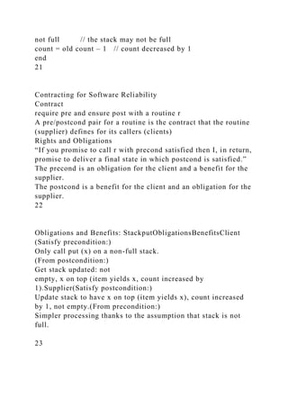 not full // the stack may not be full
count = old count – 1 // count decreased by 1
end
21
Contracting for Software Reliability
Contract
require pre and ensure post with a routine r
A pre/postcond pair for a routine is the contract that the routine
(supplier) defines for its callers (clients)
Rights and Obligations
“If you promise to call r with precond satisfied then I, in return,
promise to deliver a final state in which postcond is satisfied.”
The precond is an obligation for the client and a benefit for the
supplier.
The postcond is a benefit for the client and an obligation for the
supplier.
22
Obligations and Benefits: StackputObligationsBenefitsClient
(Satisfy precondition:)
Only call put (x) on a non-full stack.
(From postcondition:)
Get stack updated: not
empty, x on top (item yields x, count increased by
1).Supplier(Satisfy postcondition:)
Update stack to have x on top (item yields x), count increased
by 1, not empty.(From precondition:)
Simpler processing thanks to the assumption that stack is not
full.
23
 