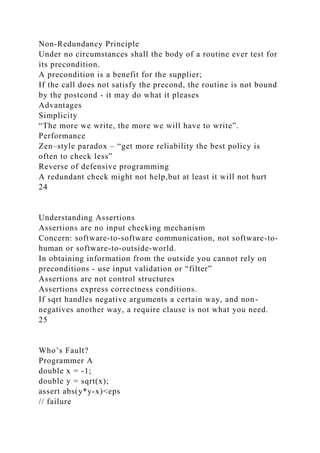 Non-Redundancy Principle
Under no circumstances shall the body of a routine ever test for
its precondition.
A precondition is a benefit for the supplier;
If the call does not satisfy the precond, the routine is not bound
by the postcond - it may do what it pleases
Advantages
Simplicity
“The more we write, the more we will have to write”.
Performance
Zen–style paradox – “get more reliability the best policy is
often to check less”
Reverse of defensive programming
A redundant check might not help,but at least it will not hurt
24
Understanding Assertions
Assertions are no input checking mechanism
Concern: software-to-software communication, not software-to-
human or software-to-outside-world.
In obtaining information from the outside you cannot rely on
preconditions - use input validation or “filter”
Assertions are not control structures
Assertions express correctness conditions.
If sqrt handles negative arguments a certain way, and non-
negatives another way, a require clause is not what you need.
25
Who’s Fault?
Programmer A
double x = -1;
double y = sqrt(x);
assert abs(y*y-x)<eps
// failure
 