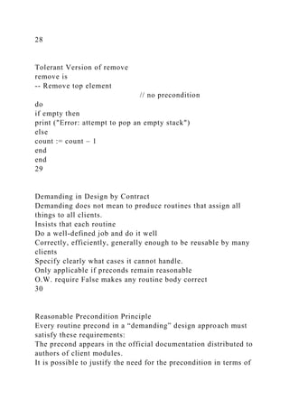 28
Tolerant Version of remove
remove is
-- Remove top element
// no precondition
do
if empty then
print ("Error: attempt to pop an empty stack")
else
count := count – 1
end
end
29
Demanding in Design by Contract
Demanding does not mean to produce routines that assign all
things to all clients.
Insists that each routine
Do a well-defined job and do it well
Correctly, efficiently, generally enough to be reusable by many
clients
Specify clearly what cases it cannot handle.
Only applicable if preconds remain reasonable
O.W. require False makes any routine body correct
30
Reasonable Precondition Principle
Every routine precond in a “demanding” design approach must
satisfy these requirements:
The precond appears in the official documentation distributed to
authors of client modules.
It is possible to justify the need for the precondition in terms of
 