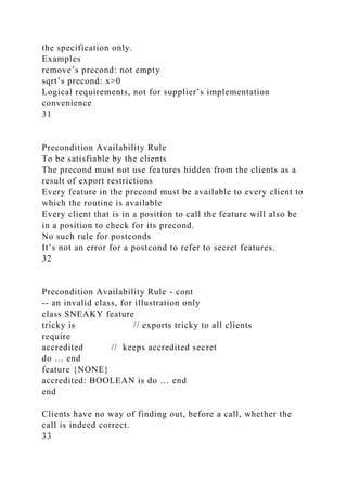 the specification only.
Examples
remove’s precond: not empty
sqrt’s precond: x>0
Logical requirements, not for supplier’s implementation
convenience
31
Precondition Availability Rule
To be satisfiable by the clients
The precond must not use features hidden from the clients as a
result of export restrictions
Every feature in the precond must be available to every client to
which the routine is available
Every client that is in a position to call the feature will also be
in a position to check for its precond.
No such rule for postconds
It’s not an error for a postcond to refer to secret features.
32
Precondition Availability Rule - cont
-- an invalid class, for illustration only
class SNEAKY feature
tricky is // exports tricky to all clients
require
accredited // keeps accredited secret
do … end
feature {NONE}
accredited: BOOLEAN is do … end
end
Clients have no way of finding out, before a call, whether the
call is indeed correct.
33
 