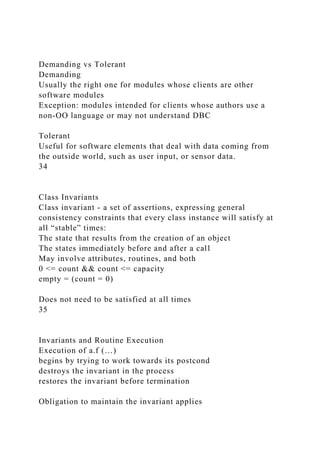 Demanding vs Tolerant
Demanding
Usually the right one for modules whose clients are other
software modules
Exception: modules intended for clients whose authors use a
non-OO language or may not understand DBC
Tolerant
Useful for software elements that deal with data coming from
the outside world, such as user input, or sensor data.
34
Class Invariants
Class invariant - a set of assertions, expressing general
consistency constraints that every class instance will satisfy at
all “stable” times:
The state that results from the creation of an object
The states immediately before and after a call
May involve attributes, routines, and both
0 <= count && count <= capacity
empty = (count = 0)
Does not need to be satisfied at all times
35
Invariants and Routine Execution
Execution of a.f (…)
begins by trying to work towards its postcond
destroys the invariant in the process
restores the invariant before termination
Obligation to maintain the invariant applies
 