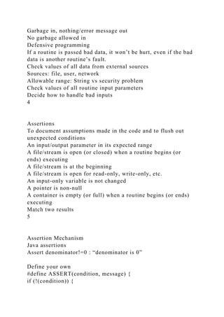 Garbage in, nothing/error message out
No garbage allowed in
Defensive programming
If a routine is passed bad data, it won’t be hurt, even if the bad
data is another routine’s fault.
Check values of all data from external sources
Sources: file, user, network
Allowable range: String vs security problem
Check values of all routine input parameters
Decide how to handle bad inputs
4
Assertions
To document assumptions made in the code and to flush out
unexpected conditions
An input/output parameter in its expected range
A file/stream is open (or closed) when a routine begins (or
ends) executing
A file/stream is at the beginning
A file/stream is open for read-only, write-only, etc.
An input-only variable is not changed
A pointer is non-null
A container is empty (or full) when a routine begins (or ends)
executing
Match two results
5
Assertion Mechanism
Java assertions
Assert denominator!=0 : “denominator is 0”
Define your own
#define ASSERT(condition, message) {
if (!(condition)) {
 