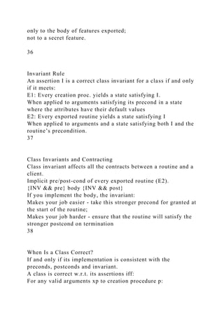 only to the body of features exported;
not to a secret feature.
36
Invariant Rule
An assertion I is a correct class invariant for a class if and only
if it meets:
E1: Every creation proc. yields a state satisfying I.
When applied to arguments satisfying its precond in a state
where the attributes have their default values
E2: Every exported routine yields a state satisfying I
When applied to arguments and a state satisfying both I and the
routine’s precondition.
37
Class Invariants and Contracting
Class invariant affects all the contracts between a routine and a
client.
Implicit pre/post-cond of every exported routine (E2).
{INV && pre} body {INV && post}
If you implement the body, the invariant:
Makes your job easier - take this stronger precond for granted at
the start of the routine;
Makes your job harder - ensure that the routine will satisfy the
stronger postcond on termination
38
When Is a Class Correct?
If and only if its implementation is consistent with the
preconds, postconds and invariant.
A class is correct w.r.t. its assertions iff:
For any valid arguments xp to creation procedure p:
 