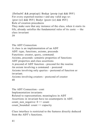 {DefaultC && prep(xp)} Bodyp {postp (xp) && INV}
For every exported routine r and any valid args xr:
{prer (xr) && INV} Bodyr {postr (xr) && INV}
Role of creation procedures
They make sure that any instance of the class, when it starts its
life, already satisfies the fundamental rules of its caste — the
class invariant
39
The ADT Connection
A class is an implementation of an ADT
ADT: type, functions, axioms, preconds
Functions: creator, query, command.
Axioms, preconds: semantic properties of functions
ADT properties and class assertions
A precond of ADT function - precond for the routine
An axiom involving a command – postcond
Axioms involving only queries - postcond of function or
invariant.
Axioms involving creators - postcond of creator
40
The ADT Connection - cont
Implementation invariants
Related to representation; meaningless in ADT
Assertions in invariant have no counterparts in ADT.
count_non_negative: 0 <= count
count_bounded: count <= capacity
Class interface is restricted to the features directly deduced
from the ADT’s functions.
41
 